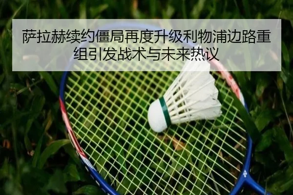 萨拉赫续约僵局再度升级利物浦边路重组引发战术与未来热议